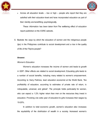  Across all education levels – low or high – people who report that they are
satisfied with their education level and have incorporated education as part of
their identity are benefitting psychologically.
These information has been taken from The wellbeing effect of education
report published on the ESRC website.
6. Illustrate the ways by which the education of women and the indigenous people
(Ips) in the Philippines contribute to social development and a rise in the quality
of life of the Filipino people?
Answer:
Women’s Education
Women’s education increases the income of women and leads to growth
in GDP. Other effects are related to social development. Educating girls leads to
a number of social benefits, including many related to women’s empowerment.
According to Harry Patrinos, lead education economist at the World Bank, “the
profitability of education, according to estimates of private rate of return, is
indisputable, universal, and global”. The principle holds particularly for women,
who can expect a 1.2% higher return than men on the resources they invest in
education. Providing one extra year of education to girls increases their wages by
10-20%.
In addition to total economic growth, women’s education also increases
the equitability of the distribution of wealth in a society. Increased women’s
 
