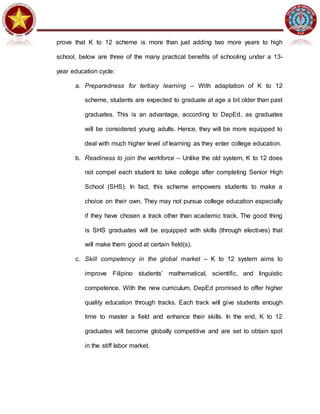 prove that K to 12 scheme is more than just adding two more years to high
school, below are three of the many practical benefits of schooling under a 13-
year education cycle:
a. Preparedness for tertiary learning – With adaptation of K to 12
scheme, students are expected to graduate at age a bit older than past
graduates. This is an advantage, according to DepEd, as graduates
will be considered young adults. Hence, they will be more equipped to
deal with much higher level of learning as they enter college education.
b. Readiness to join the workforce – Unlike the old system, K to 12 does
not compel each student to take college after completing Senior High
School (SHS). In fact, this scheme empowers students to make a
choice on their own. They may not pursue college education especially
if they have chosen a track other than academic track. The good thing
is SHS graduates will be equipped with skills (through electives) that
will make them good at certain field(s).
c. Skill competency in the global market – K to 12 system aims to
improve Filipino students’ mathematical, scientific, and linguistic
competence. With the new curriculum, DepEd promised to offer higher
quality education through tracks. Each track will give students enough
time to master a field and enhance their skills. In the end, K to 12
graduates will become globally competitive and are set to obtain spot
in the stiff labor market.
 