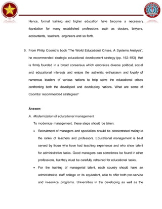 Hence, formal training and higher education have become a necessary
foundation for many established professions such as doctors, lawyers,
accountants, teachers, engineers and so forth.
9. From Philip Coomb’s book “The World Educational Crises, A Systems Analysis”,
he recommended strategic educational development strategy (pp. 162-183) that
is firmly founded in a broad consensus which embraces diverse political, social
and educational interests and enjoys the authentic enthusiasm and loyalty of
numerous leaders of various nations to help solve the educational crises
confronting both the developed and developing nations. What are some of
Coombs’ recommended strategies?
Answer:
A. Modernization of educational management
To modernize management, these steps should be taken:
 Recruitment of managers and specialists should be concentrated mainly in
the ranks of teachers and professors. Educational management is best
served by those who have had teaching experience and who show talent
for administrative tasks. Good managers can sometimes be found in other
professions, but they must be carefully retrained for educational tasks.
 For the training of managerial talent, each country should have an
administrative staff college or its equivalent, able to offer both pre-service
and in-service programs. Universities in the developing as well as the
 