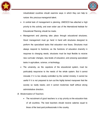 industrialized countries should examine ways in which they can help to
nurture this precious managerial talent.
 A central task of management is planning. UNESCO has attached a high
priority to this activity, and even wider use of the International Institute for
Educational Planning should be made.
 Management and planning take place through educational structures.
Good management must go hand in hand with structures designed to
perform the specialized tasks that education now faces. Structures must
always respond to functions; as the functions of education diversify in
response to changing needs, structures must be kept flexible to receive
new curricular changes, new levels of education, and pressing specialized
tasks in agriculture, science, or technology.
 The university, as the capstone of the educational system, must be
particularly responsive to the needs of the whole system. But it cannot
innovate if it is too closely controlled by the central ministry; it cannot be
useful if it is not prepared to turn out the highly trained manpower that the
society so badly needs; and it cannot modernize itself without strong
administrative direction.
B. Modernization of Teachers
 The recruitment of good teachers is a top priority on the education lists
of all countries. The best teachers should receive salaries equal to
those of the best paid professionals in the country.
 