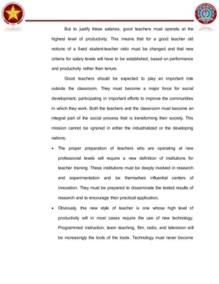 But to justify these salaries, good teachers must operate at the
highest level of productivity. This means that for a good teacher old
notions of a fixed student-teacher ratio must be changed and that new
criteria for salary levels will have to be established, based on performance
and productivity rather than tenure.
Good teachers should be expected to play an important role
outside the classroom. They must become a major force for social
development, participating in important efforts to improve the communities
in which they work. Both the teachers and the classroom must become an
integral part of the social process that is transforming their society. This
mission cannot be ignored in either the industrialized or the developing
nations.
 The proper preparation of teachers who are operating at new
professional levels will require a new definition of institutions for
teacher training. These institutions must be deeply involved in research
and experimentation and be themselves influential centers of
innovation. They must be prepared to disseminate the tested results of
research and to encourage their practical application.
 Obviously, this new style of teacher is one whose high level of
productivity will in most cases require the use of new technology.
Programmed instruction, team teaching, film, radio, and television will
be increasingly the tools of the trade. Technology must never become
 