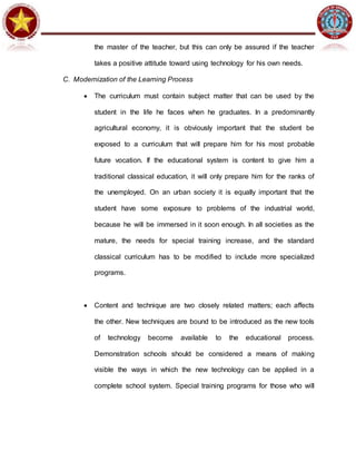 the master of the teacher, but this can only be assured if the teacher
takes a positive attitude toward using technology for his own needs.
C. Modernization of the Learning Process
 The curriculum must contain subject matter that can be used by the
student in the life he faces when he graduates. In a predominantly
agricultural economy, it is obviously important that the student be
exposed to a curriculum that will prepare him for his most probable
future vocation. If the educational system is content to give him a
traditional classical education, it will only prepare him for the ranks of
the unemployed. On an urban society it is equally important that the
student have some exposure to problems of the industrial world,
because he will be immersed in it soon enough. In all societies as the
mature, the needs for special training increase, and the standard
classical curriculum has to be modified to include more specialized
programs.
 Content and technique are two closely related matters; each affects
the other. New techniques are bound to be introduced as the new tools
of technology become available to the educational process.
Demonstration schools should be considered a means of making
visible the ways in which the new technology can be applied in a
complete school system. Special training programs for those who will
 