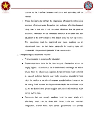 operate at the interface between curriculum and technology will be
needed.
 These developments highlight the importance of research in the whole
spectrum of requirements. Education can no longer afford the luxury of
being one of the last of the handicraft industries. But the price of
successful innovation will be increased research. It has been said that
education is the only enterprise that throws away its own experience.
This experience must be examined and made available on an
international basis so that those successful in breaking open old
bottlenecks can put their experience to the use of others.
D. Strengthening of Educational Finance
 A large increase in resources for education.
 Private sources of funds for the direct support of education should be
largely tapped. Tax laws must be re-examined to encourage the flow of
private funds for educational purposes. Employer taxes might be levied
to support technical training and youth programs; educational fees
might be used as a transitional measure, coupled with scholarships for
the needy. Such sources are important not only for the additional funds
but for the balance that private support can provide to offset too much
control by the state.
 Resources that are already available must be used wisely and
effectively. Much can be done with limited funds and unlimited
imagination. Starter funds from central governments can provide
 