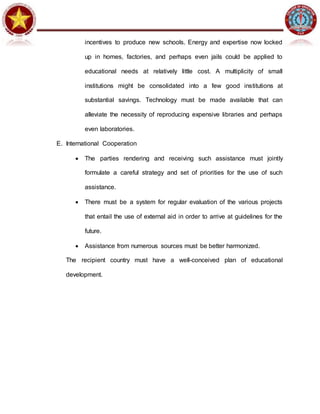 incentives to produce new schools. Energy and expertise now locked
up in homes, factories, and perhaps even jails could be applied to
educational needs at relatively little cost. A multiplicity of small
institutions might be consolidated into a few good institutions at
substantial savings. Technology must be made available that can
alleviate the necessity of reproducing expensive libraries and perhaps
even laboratories.
E. International Cooperation
 The parties rendering and receiving such assistance must jointly
formulate a careful strategy and set of priorities for the use of such
assistance.
 There must be a system for regular evaluation of the various projects
that entail the use of external aid in order to arrive at guidelines for the
future.
 Assistance from numerous sources must be better harmonized.
The recipient country must have a well-conceived plan of educational
development.
 