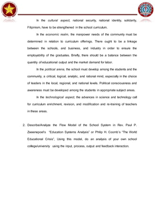 In the cultural aspect, national security, national identity, solidarity,
Filipinism, have to be strengthened in the school curriculum.
In the economic realm, the manpower needs of the community must be
determined in relation to curriculum offerings. There ought to be a linkage
between the schools, and business, and industry in order to ensure the
employability of the graduates. Briefly, there should be a balance between the
quantity of educational output and the market demand for labor.
In the political arena, the school must develop among the students and the
community, a critical, logical, analytic, and rational mind, especially in the choice
of leaders in the local, regional, and national levels. Political consciousness and
awareness must be developed among the students in appropriate subject areas.
In the technological aspect, the advances in science and technology call
for curriculum enrichment, revision, and modification and re-training of teachers
in these areas.
2. Describe/Analyze the Flow Model of the School System in Rev. Paul P.
Zwaenepoel’s “Education Systems Analysis” or Philip H. Coomb’s “The World
Educational Crisis”, Using this model, do an analysis of your own school
college/university using the input, process, output and feedback interaction.
 