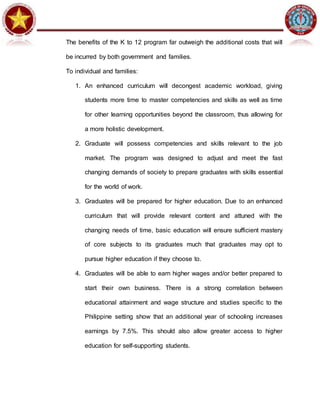 The benefits of the K to 12 program far outweigh the additional costs that will
be incurred by both government and families.
To individual and families:
1. An enhanced curriculum will decongest academic workload, giving
students more time to master competencies and skills as well as time
for other learning opportunities beyond the classroom, thus allowing for
a more holistic development.
2. Graduate will possess competencies and skills relevant to the job
market. The program was designed to adjust and meet the fast
changing demands of society to prepare graduates with skills essential
for the world of work.
3. Graduates will be prepared for higher education. Due to an enhanced
curriculum that will provide relevant content and attuned with the
changing needs of time, basic education will ensure sufficient mastery
of core subjects to its graduates much that graduates may opt to
pursue higher education if they choose to.
4. Graduates will be able to earn higher wages and/or better prepared to
start their own business. There is a strong correlation between
educational attainment and wage structure and studies specific to the
Philippine setting show that an additional year of schooling increases
earnings by 7.5%. This should also allow greater access to higher
education for self-supporting students.
 