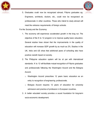 5. Graduates could now be recognized abroad, Filipino graduates eg.
Engineers, architects, doctors, etc., could now be recognized as
professionals in other countries. Those who intend to study abroad will
meet the entrance requirements of foreign schools.
For the Society and the Economy:
1. The economy will experience accelerated growth in the long run. The
objective of the K to 12 program is to improve quality basic education.
Several studies have shown that the improvements in the quality of
education will increase GDP growth by as much as 2%. Studies in the
UK, India and US show that additional years of schooling also have
positive overall impact on society.
2. The Philippine education system will be at par with international
standards. K to 12 will facilitate mutual recognition of Filipino graduates
and professionals following the Washington Accord and the Bologna
Accord.
o Washington Accord prescribes 12 years basic education as an
entry to recognition of engineering professionals.
o Bologna Accord requires 12 years of education for university
admission and practice of profession in European countries.
3. A better educated society provides a sound foundation for long-term
socio-economic development.
 