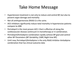 Take Home Message 
•Hypertension treatment is not only to reduce and control BP, but also to prevent organ damage and mortality 
•Not all antihypertensive (RAAS-I) is the same. 
•ACE inhibitors significantly reduce total mortality in hypertensive patients compare to ARB 
•Perindopril is the most proven ACE-I that is effective all along the cardiovascular disease continuum in monotherapy or in combination. 
•Perindopril/Amlodipine combination rapidly achieve BP goal and control other BP Parameters (BP Variability, CABP, Night time BP) 
•Until now, Perindopril/Amlodipine is the only RAAS Inhibitor-Amlodipine combination that has clinical outcome data 
