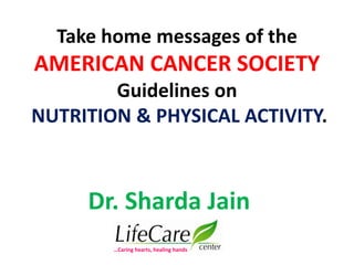 Take home messages of the
AMERICAN CANCER SOCIETY
Guidelines on
NUTRITION & PHYSICAL ACTIVITY.
Dr. Sharda Jain
…Caring hearts, healing hands
 