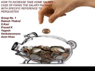 HOW TO INCREASE TAKE HOME SALARY –
CASE OF FIXING THE SALARY PACKAGE
WITH SPECIFIC REFERENCE TO
PERQUISITES

Group No. 1
Rakesh Thakral
S.Kazi
Prasad K
Yogesh
Venkataramana
Asim Khan
 