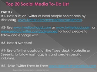 Suggested by @LesleyLambert www.lesleylambert.com Top 20 Social Media To-Do List TWITTER #1- Host a list on Twitter of local people searchable by #hashtagwww.twitter.com/mmpartee/westernma.   #2- Use www.twellowhood.comor www.twitterlocal.com  or www.search.twitter.com/advancedfor local people to follow and engage with #3- Host a tweetup! #4- Use a Twitter application like Tweetdeck, Hootsuite or Seesmic to follow hashtags, lists and create specific columns. #5-  Take Twitter Face to Face www.ageofconversation.com 