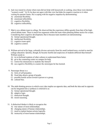 6. Jack was reared in a home where men did not help with housework or cooking, since those were deemed
    “women's work.” At 18, he does not agree with that view but hides his negative reaction to it when
    visiting his parents' home. He is coping with his negative impulses by demonstrating:
    A) emotional flexibility.
    B) emotional inflexibility.
    C) cognitive flexibility.
    D) cognitive inflexibility.


 7. Matt is on a debate team in college. He observed that the experience differs greatly from that of his high-
    school debate team. There is much less argument within the team when planning debate tactics for a topic.
    Considering their cognitive development, that is because team members are demonstrating:
    A) formal operational thought.
    B) intellectual flexibility
    C) cognitive team spirit.
    D) cognitive control.


 8. William arrived at his large, culturally diverse university from his small isolated town, excited to start his
    college education. Quickly, though, he became fearful and suspicious of students different than himself.
    William needs to:
    A) try to befriend students of other cultures to understand them better.
    B) go to the counseling center on campus for help.
    C) restrict his interactions to students like himself.
    D) use cognitive flexibility to counter the stereotypes he has learned.


 9. Stereotype threat is a:
    A) form of self-prejudice.
    B) fixed idea about a group of people.
    C) possible hostile action toward a person or a group.
    D) cultural bias.


10. The adult thinking process in which every idea implies an opposite idea, and both the idea and its opposite
    can be integrated into a synthesis is referred to as:
    A) formal operational thought.
    B) adaptive logic.
    C) dialectical thought.
    D) moral reasoning.


11. A dialectical thinker is likely to recognize the:
    A) true nature of most relationships.
    B) changing nature of human relationships.
    C) need to explain human actions logically.
    D) insincerity of most human relationships.




                                                        Page 2
 
