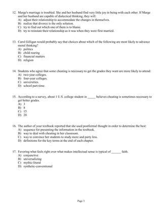 12. Marge's marriage is troubled. She and her husband find very little joy in being with each other. If Marge
    and her husband are capable of dialectical thinking, they will:
    A) adjust their relationship to accommodate the changes in themselves.
    B) realize that divorce is the only solution.
    C) try to find out which one of them is to blame.
    D) try to reinstate their relationship as it was when they were first married.


13. Carol Gilligan would probably say that choices about which of the following are most likely to advance
    moral thinking?
    A) politics
    B) child rearing
    C) financial matters
    D) religion


14. Students who agree that some cheating is necessary to get the grades they want are more likely to attend:
    A) two-year colleges.
    B) four-year colleges.
    C) universities.
    D) school part-time.


15. According to a survey, about 1 U.S. college student in _____ believes cheating is sometimes necessary to
    get better grades.
    A) 3
    B) 8
    C) 15
    D) 20


16. The author of your textbook reported that she used postformal thought in order to determine the best:
    A) sequence for presenting the information in the textbook.
    B) way to deal with cheating in her classroom.
    C) way to convince her students to study more and party less.
    D) definitions for the key terms at the end of each chapter.


17. Favoring what feels right over what makes intellectual sense is typical of ______ faith.
    A) conjunctive
    B) universalizing
    C) mythic-literal
    D) synthetic-conventional




                                                   Page 3
 