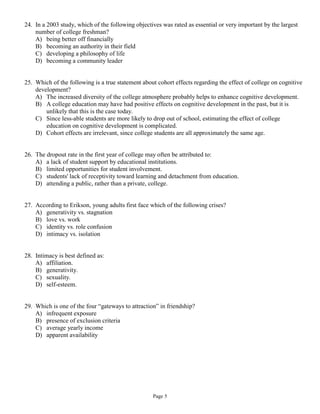 24. In a 2003 study, which of the following objectives was rated as essential or very important by the largest
    number of college freshman?
    A) being better off financially
    B) becoming an authority in their field
    C) developing a philosophy of life
    D) becoming a community leader


25. Which of the following is a true statement about cohort effects regarding the effect of college on cognitive
    development?
    A) The increased diversity of the college atmosphere probably helps to enhance cognitive development.
    B) A college education may have had positive effects on cognitive development in the past, but it is
        unlikely that this is the case today.
    C) Since less-able students are more likely to drop out of school, estimating the effect of college
        education on cognitive development is complicated.
    D) Cohort effects are irrelevant, since college students are all approximately the same age.


26. The dropout rate in the first year of college may often be attributed to:
    A) a lack of student support by educational institutions.
    B) limited opportunities for student involvement.
    C) students' lack of receptivity toward learning and detachment from education.
    D) attending a public, rather than a private, college.


27. According to Erikson, young adults first face which of the following crises?
    A) generativity vs. stagnation
    B) love vs. work
    C) identity vs. role confusion
    D) intimacy vs. isolation


28. Intimacy is best defined as:
    A) affiliation.
    B) generativity.
    C) sexuality.
    D) self-esteem.


29. Which is one of the four “gateways to attraction” in friendship?
    A) infrequent exposure
    B) presence of exclusion criteria
    C) average yearly income
    D) apparent availability




                                                   Page 5
 