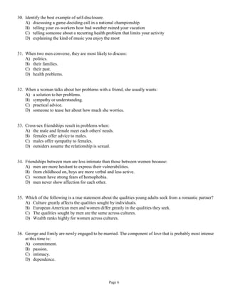 30. Identify the best example of self-disclosure.
    A) discussing a game-deciding call in a national championship
    B) telling your co-workers how bad weather ruined your vacation
    C) telling someone about a recurring health problem that limits your activity
    D) explaining the kind of music you enjoy the most


31. When two men converse, they are most likely to discuss:
    A) politics.
    B) their families.
    C) their past.
    D) health problems.


32. When a woman talks about her problems with a friend, she usually wants:
    A) a solution to her problems.
    B) sympathy or understanding.
    C) practical advice.
    D) someone to tease her about how much she worries.


33. Cross-sex friendships result in problems when:
    A) the male and female meet each others' needs.
    B) females offer advice to males.
    C) males offer sympathy to females.
    D) outsiders assume the relationship is sexual.


34. Friendships between men are less intimate than those between women because:
    A) men are more hesitant to express their vulnerabilities.
    B) from childhood on, boys are more verbal and less active.
    C) women have strong fears of homophobia.
    D) men never show affection for each other.


35. Which of the following is a true statement about the qualities young adults seek from a romantic partner?
    A) Culture greatly affects the qualities sought by individuals.
    B) European American men and women differ greatly in the qualities they seek.
    C) The qualities sought by men are the same across cultures.
    D) Wealth ranks highly for women across cultures.


36. George and Emily are newly engaged to be married. The component of love that is probably most intense
    at this time is:
    A) commitment.
    B) passion.
    C) intimacy.
    D) dependence.




                                                  Page 6
 