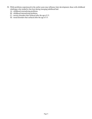 50. While problems experienced in the earlier years may influence later development, those with childhood
    challenges who tended to fare best during emerging adulthood had:
    A) childhood externalizing problems.
    B) childhood internalizing problems.
    C) anxiety disorders that surfaced after the age of 15.
    D) mood disorders that surfaced after the age of 15.




                                                 Page 9
 