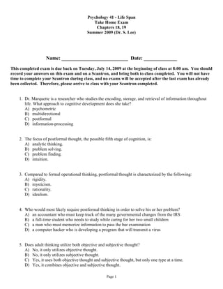 Psychology 41 - Life Span
                                               Take Home Exam
                                                Chapters 18, 19
                                            Summer 2009 (Dr. S. Lee)




                   Name: __________________________ Date: _____________

This completed exam is due back on Tuesday, July 14, 2009 at the beginning of class at 8:00 am. You should
record your answers on this exam and on a Scantron, and bring both to class completed. You will not have
time to complete your Scantron during class, and no exams will be accepted after the last exam has already
been collected. Therefore, please arrive to class with your Scantron completed.


    1. Dr. Marquette is a researcher who studies the encoding, storage, and retrieval of information throughout
       life. What approach to cognitive development does she take?
       A) psychometric
       B) multidirectional
       C) postformal
       D) information-processing


    2. The focus of postformal thought, the possible fifth stage of cognition, is:
       A) analytic thinking.
       B) problem solving.
       C) problem finding.
       D) intuition.


    3. Compared to formal operational thinking, postformal thought is characterized by the following:
       A) rigidity.
       B) mysticism.
       C) rationality.
       D) idealism.


    4. Who would most likely require postformal thinking in order to solve his or her problem?
       A) an accountant who must keep track of the many governmental changes from the IRS
       B) a full-time student who needs to study while caring for her two small children
       C) a man who must memorize information to pass the bar examination
       D) a computer hacker who is developing a program that will transmit a virus


    5. Does adult thinking utilize both objective and subjective thought?
       A) No, it only utilizes objective thought.
       B) No, it only utilizes subjective thought.
       C) Yes, it uses both objective thought and subjective thought, but only one type at a time.
       D) Yes, it combines objective and subjective thought.

                                                       Page 1
 