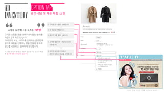 AD
INVENTORY
쇼핑몰 옵션탭 사용 고객수 7만명
고객은 쇼핑몰 옷을 장바구니에 담는 행위를
자연스럽게 하고 있습니다.
이때 옷의 색상, 사이즈를 선택하는 옵션탭에
광고주 제품을 선택하는 탭을 만들어 광고주
광고를 시청하고, 선택하게 유도합니다.
* 고객은 본인이 받게 될 제품의 설명을 보는 것이기 때문
에 광고에 대한 거부감이 없습니다.
“ ”
( 광고 진행 기간은 2주를 기준으로 합니다 )
피지오겔 크림 미샤 수퍼 아쿠아 울트라 워터풀 크림 더페이스샵 치아씨드
광고시청 및 제품 체험 신청
TAKE IT
QUANTITY
SAVE
PRICE
COLOR
네이버 마일리지
111
1200원11
118,000원
--옵션선택--
--옵션선택--
1. 피지오겔 크림 샘플(30ml)
2. 미샤 수퍼 아쿠아 울트라 워터풀
크림 샘플(30ml)
3. 더페이스샵 치아씨드 피지잡는
수분 크림 샘플(30ml)
4. 선택안함
② 옷 색상을 선택합니다.
① 고객은 옷 수량을 선택합니다.
③ 광고주 제품 탭을 누릅니다.
④ 고객은 팝업으로 제공된 광고를
시청합니다.
⑤ 고객은 광고를 시청하고
본읶이 원하는 제품을 선택합니다.
 