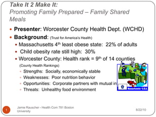 Take It 2 Make It:Promoting Family Prepared – Family Shared Meals Presenter: Worcester County Health Dept. (WCHD) Background: (Trust for America’s Health) Massachusetts 4th least obese state:  22% of adults  Child obesity rate still high:  30%  Worcester County: Health rank = 9th of 14 counties (County Health Rankings)	 Strengths:  Socially, economically stable			 Weaknesses:  Poor nutrition behavior  Opportunities:  Corporate partners with mutual interests Threats:  Unhealthy food environment Jamie Rauscher - Health Com 781 Boston University 8/22/10 1 