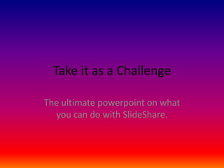 Take it as a Challenge
The ultimate powerpoint on what
you can do with SlideShare.

 