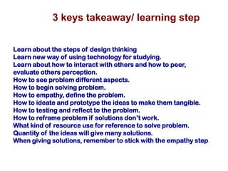 3 keys takeaway/ learning step
Learn about the steps of design thinking
Learn new way of using technology for studying.
Learn about how to interact with others and how to peer,
evaluate others perception.
How to see problem different aspects.
How to begin solving problem.
How to empathy, define the problem.
How to ideate and prototype the ideas to make them tangible.
How to testing and reflect to the problem.
How to reframe problem if solutions don’t work.
What kind of resource use for reference to solve problem.
Quantity of the ideas will give many solutions.
When giving solutions, remember to stick with the empathy step.
 