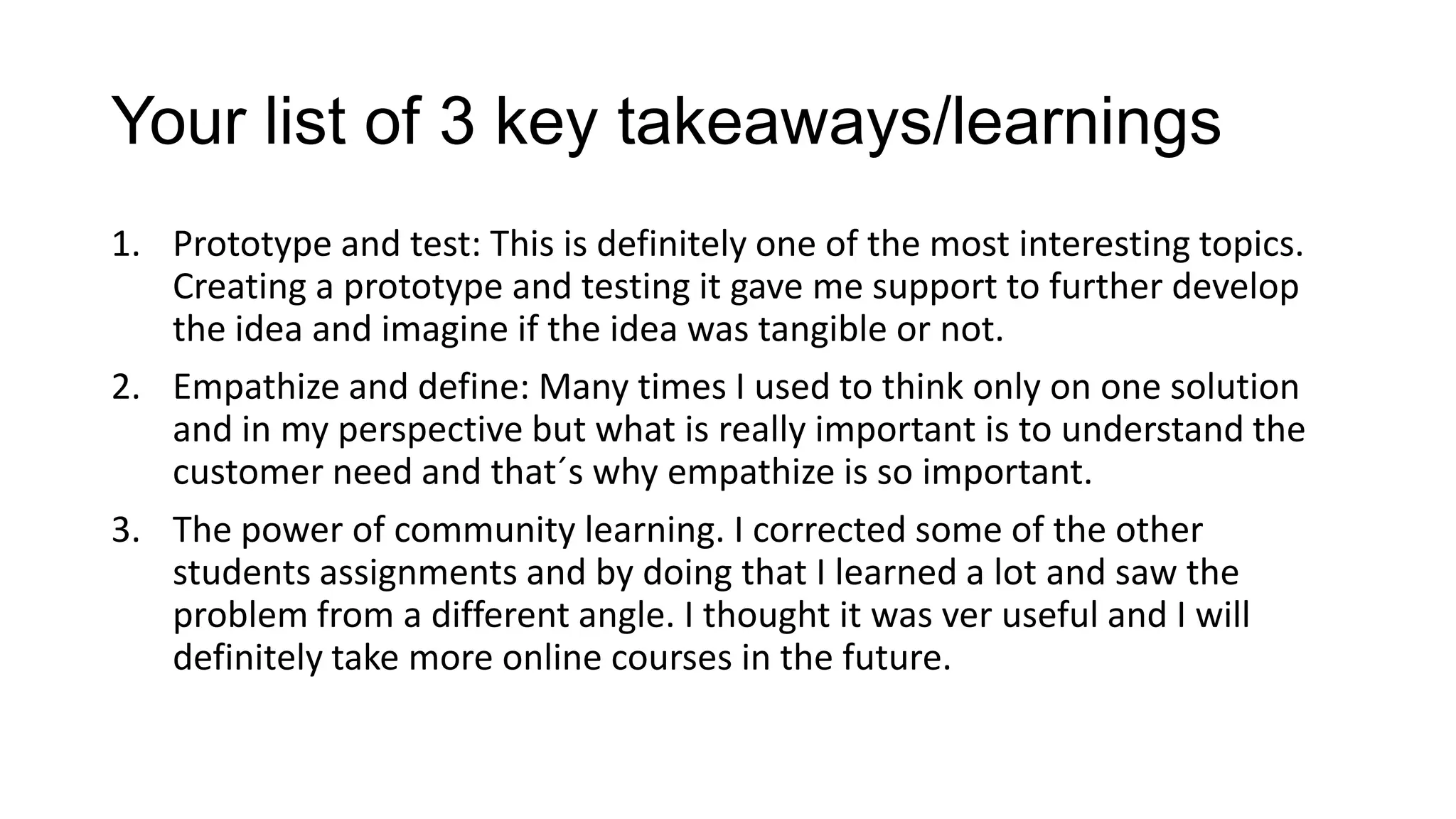 Your list of 3 key takeaways/learnings
1. Prototype and test: This is definitely one of the most interesting topics.
Creating a prototype and testing it gave me support to further develop
the idea and imagine if the idea was tangible or not.
2. Empathize and define: Many times I used to think only on one solution
and in my perspective but what is really important is to understand the
customer need and that´s why empathize is so important.
3. The power of community learning. I corrected some of the other
students assignments and by doing that I learned a lot and saw the
problem from a different angle. I thought it was ver useful and I will
definitely take more online courses in the future.