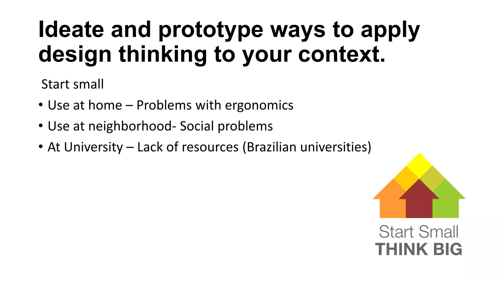 Ideate and prototype ways to apply
design thinking to your context.
Start small
• Use at home – Problems with ergonomics
• Use at neighborhood- Social problems
• At University – Lack of resources (Brazilian universities)