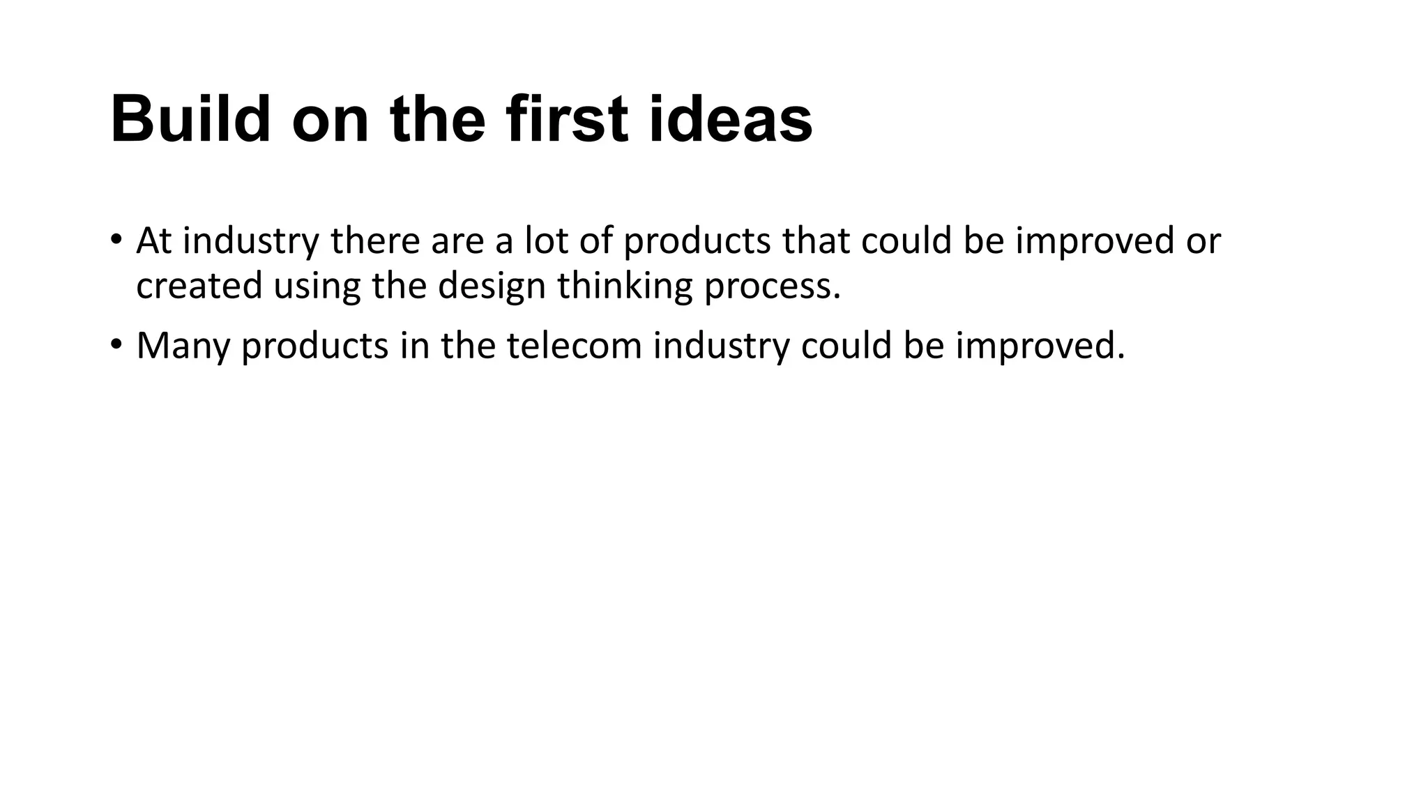 Build on the first ideas
• At industry there are a lot of products that could be improved or
created using the design thinking process.
• Many products in the telecom industry could be improved.