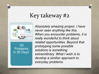 Key takeway #2
Absolutely amazing project. I have
never seen anything like this.
When you encounter problems, it is
really wonderful to think about
related opportunities. Beyond that
prototyping some possible
solutions is something
extraordinary. What I wish is to
develop a similiar approach to
everyday problems.
’50
Problems
in 50 Days’
 
