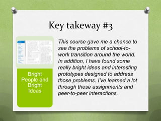 Key takeway #3
This course gave me a chance to
see the problems of school-to-
work transition around the world.
In addition, I have found some
really bright ideas and interesting
prototypes designed to address
those problems. I’ve learned a lot
through these assignments and
peer-to-peer interactions.
Bright
People and
Bright
Ideas
 