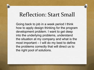 Reflection: Start Small
Going back to job in a week period I think
how to apply design thinking for the program
development problem. I want to get deep
into the underlying problems, understand
the situation at my company and what is the
most important – I will do my best to define
the problems correctly that will direct us to
the right pool of solutions.
 