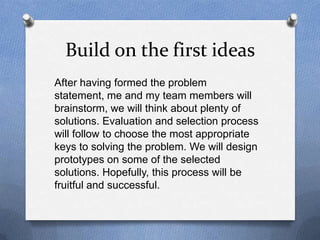 Build on the first ideas
After having formed the problem
statement, me and my team members will
brainstorm, we will think about plenty of
solutions. Evaluation and selection process
will follow to choose the most appropriate
keys to solving the problem. We will design
prototypes on some of the selected
solutions. Hopefully, this process will be
fruitful and successful.
 