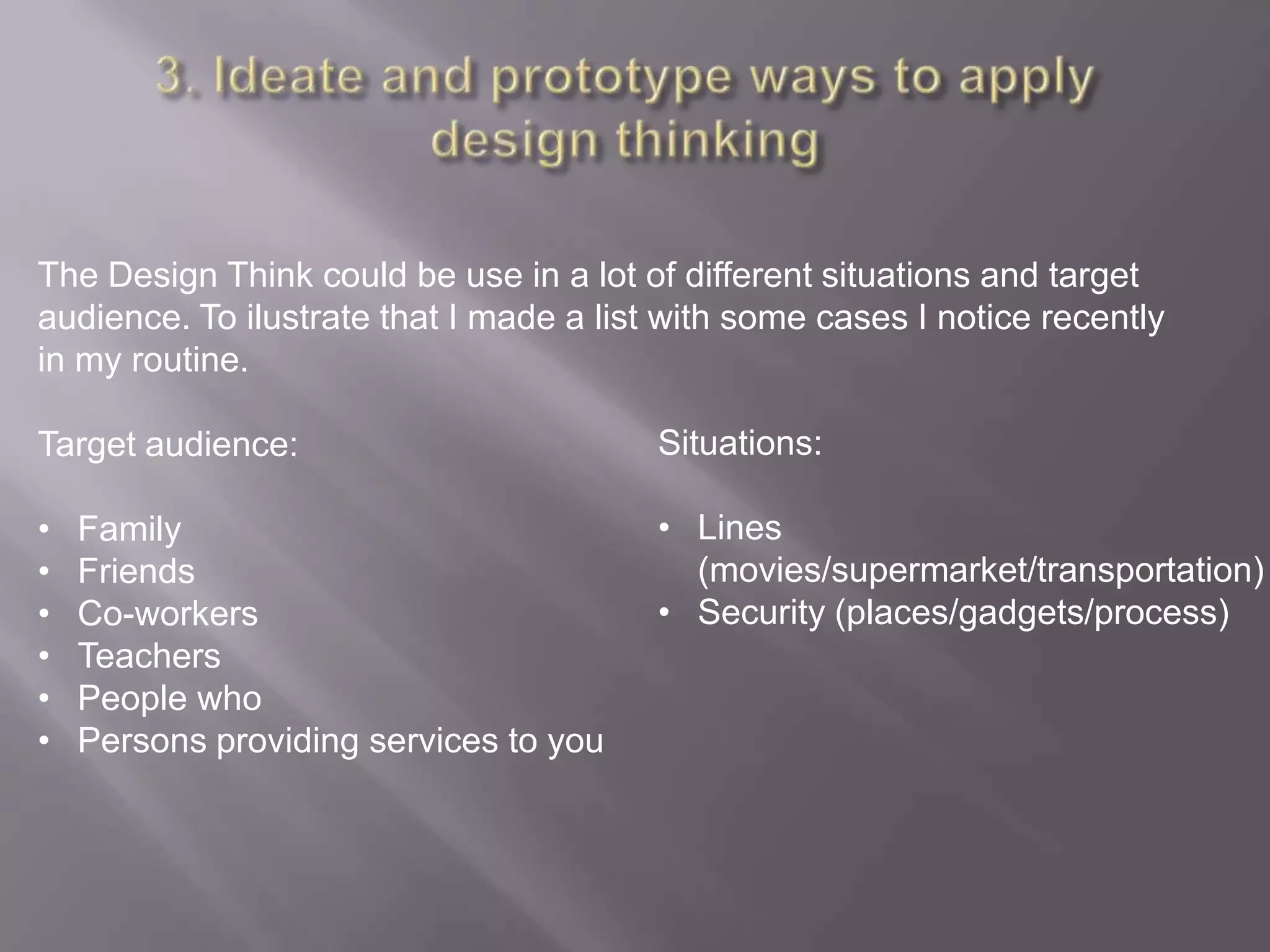 The Design Think could be use in a lot of different situations and target
audience. To ilustrate that I made a list with some cases I notice recently
in my routine.
Target audience:
• Family
• Friends
• Co-workers
• Teachers
• People who
• Persons providing services to you
Situations:
• Lines
(movies/supermarket/transportation)
• Security (places/gadgets/process)
 