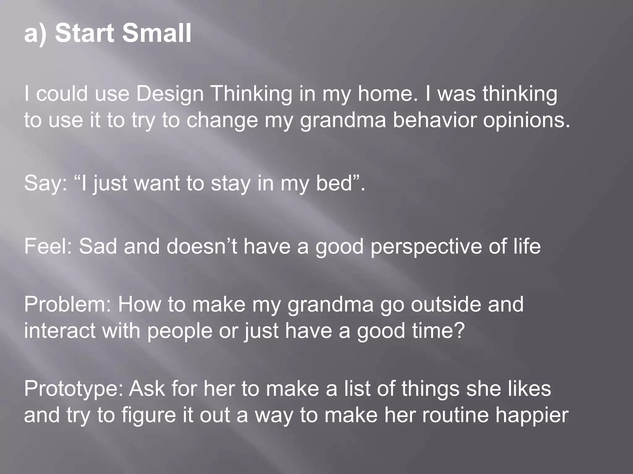 a) Start Small
I could use Design Thinking in my home. I was thinking
to use it to try to change my grandma behavior opinions.
Say: “I just want to stay in my bed”.
Feel: Sad and doesn’t have a good perspective of life
Problem: How to make my grandma go outside and
interact with people or just have a good time?
Prototype: Ask for her to make a list of things she likes
and try to figure it out a way to make her routine happier
 