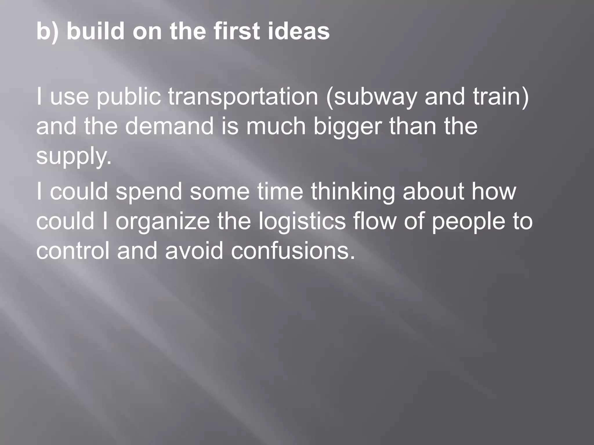 b) build on the first ideas
I use public transportation (subway and train)
and the demand is much bigger than the
supply.
I could spend some time thinking about how
could I organize the logistics flow of people to
control and avoid confusions.
 