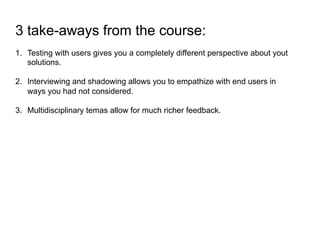 3 take-aways from the course:
1.  Testing with users gives you a completely different perspective about yout
solutions.
2.  Interviewing and shadowing allows you to empathize with end users in
ways you had not considered.
3.  Multidisciplinary temas allow for much richer feedback.
 