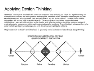 The Design Thinking skills acquired in this course can be applied to my everyday job. I work at a digital marketing and
communications company and although I work with designers, marketers, project managers, media analysts and user
experience designers, amongst others, there is no defined work process or methodology. I think the design thinking
methodology and process could be applied perfectly. This would allow us to undertake future projects as a
multidisciplinary team, with different views on the situation while reframing problems, identifying customer needs and
creating innovative concepts and solutions with real added value for our clients. This will definitely set us apart from other
digital marketing and communication agencies while delivering meaningful digital solutions.
The process would be iterative and with a focus on generating human centered innovation through Design Thinking:
DESIGN THINKING METHODOLOGY FOR
HUMAN CENTERED INNOVATION
Human Human
Discover Define Develop Deliver
Prototype
and Test	
  
Applying Design Thinking
 