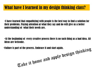 What have I learned in my design thinking class?
•I have learned that empathizing with people is the best way to find a solution for
their problems. Paying attention at what they say and do will give us a better
understanding of what their needs are.
•At the beginning of every creative process there is no such thing as a bad idea. All
ideas are welcome.
•Failure is part of the process. Embrace it and start again.
Take it home and apply design thinking
 