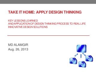 TAKE IT HOME: APPLY DESIGN THINKING
KEY LESSONS LEARNED
ANDAPPLICATION OF DESIGNTHINKING PROCESSTO REALLIFE
INNOVATIVE DESIGN SOLUTIONS
MD ALAMGIR
Aug. 26, 2013
 