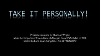 TAKE IT PERSONALLY! 
Presentation done by Shannon Wright 
Music Accompaniment from James & Morgan Garrett’s SONGS OF THE 
SAVIOR album; 1998; Song Title; NO BETTER HERO 
 