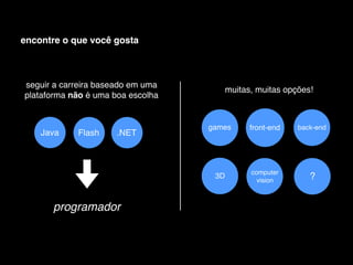 encontre o que você gosta



seguir a carreira baseado em uma
                                         muitas, muitas opções!
plataforma não é uma boa escolha


                                   games       front-end   back-end
    Java    Flash     .NET



                                               computer
                                    3D
                                                 vision       ?


      programador
 