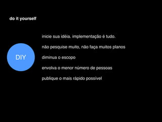 do it yourself



                 inicie sua idéia. implementação é tudo.

                 não pesquise muito, não faça muitos planos

   DIY           diminua o escopo

                 envolva o menor número de pessoas

                 publique o mais rápido possível
 