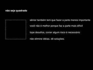 não seja quadrado


                    sênior também tem que fazer a parte menos importante

                    você não é melhor porque faz a parte mais difícil

                    tope desaﬁos, correr algum risco é necessário

                    não elimine idéias. dê soluções.
 