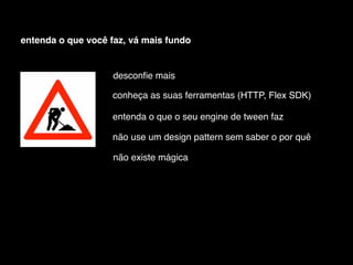 entenda o que você faz, vá mais fundo


                    desconﬁe mais

                    conheça as suas ferramentas (HTTP, Flex SDK)

                    entenda o que o seu engine de tween faz

                    não use um design pattern sem saber o por quê

                    não existe mágica
 