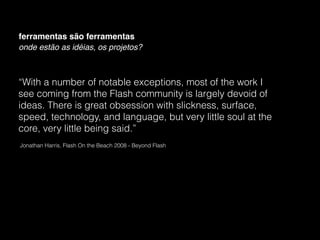 ferramentas são ferramentas
onde estão as idéias, os projetos?



“With a number of notable exceptions, most of the work I
see coming from the Flash community is largely devoid of
ideas. There is great obsession with slickness, surface,
speed, technology, and language, but very little soul at the
core, very little being said.”
Jonathan Harris, Flash On the Beach 2008 - Beyond Flash
 