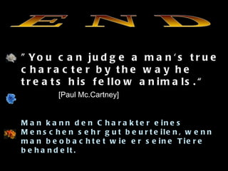 E N D "You can judge a man's true character by the way he treats his fellow animals.“  [Paul Mc.Cartney] Man kann den Charakter eines Menschen sehr gut beurteilen, wenn man beobachtet wie er seine Tiere behandelt.  Vous pouvez juger du caractère d'un  homme très bien si vous regardez la façon dont il traite ses animaux . 