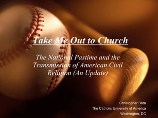 Take Me Out to Church The National Pastime and the Transmission of American Civil Religion (An Update) Christopher Born The Catholic University of America Washington, DC 