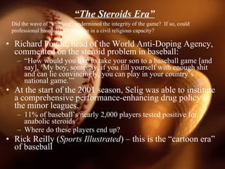 “ The Steroids Era” <ul><li>Richard Pound, head of the World Anti-Doping Agency, commented on the steroid problem in baseb...