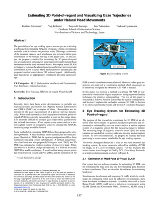 Estimating 3D Point-of-regard and Visualizing Gaze Trajectories
                                   under Natural Head Movements
           Kentaro Takemura∗                      Yuji Kohashi        Tsuyoshi Suenaga       Jun Takamatsu                              Tsukasa Ogasawara
                                                           Graduate School of Information Science
                                                        Nara Institute of Science and Technology, Japan


Abstract
The portability of an eye tracking system encourages us to develop
a technique for estimating 3D point-of-regard. Unlike conventional
methods, which estimate the position in the 2D image coordinates
of the mounted camera, such a technique can represent richer gaze
information of the human moving in the larger area. In this pa-
per, we propose a method for estimating the 3D point-of-regard
and a visualization technique of gaze trajectories under natural head
movements for the head-mounted device. We employ visual SLAM
technique to estimate head conﬁguration and extract environmental
information. Even in cases where the head moves dynamically, the
proposed method could obtain 3D point-of-regard. Additionally,
gaze trajectories are appropriately overlaid on the scene camera im-                                                 Figure 1: Eye tracking system
age.

CR Categories: H.5.2 [Information Interfaces and Presentation]:                                    POR in world coordinates were achieved. However, when gaze tra-
User Interfaces—Interaction styles                                                                 jectories are analyzed, a visualization method which encourages us
                                                                                                   to intuitively recognize the observer’s 3D POR is needed.
Keywords: Eye Tracking, 3D Point-of-regard, Visual SLAM                                            In this paper, we propose a method to estimate 3D POR in real-
                                                                                                   time and a visualization of gaze trajectories using augmented reality
                                                                                                   techniques for intuitive understanding. The rest of this paper is
1 Introduction                                                                                     structured as follows: Section 2 describes the system conﬁguration,
                                                                                                   and Section 3 explains the method to estimate 3D POR. In Section
Recently, there have been active developments in portable eye                                      4, we show experimental results and Section 5 concludes this paper.
tracking systems, and Mobile Eye (Applied Science Laboratories)
and EMR-9 (NAC) are examples of them. Researchers are in-
terested in the gaze measurement of a person moving dynami-                                        2 Eye Tracking System for Estimating 3D
cally. When head-mounted eye tracking system is utilized, point-of-                                  Point-of-regard
regard (POR) is generally measured as a point on the image plane.
It is therefore difﬁcult to analyze gaze trajectories quantitatively                               The purpose of this research is to estimate the 3D POR of an ob-
due to head movements. If we employ extra sensor such as a mo-                                     server who moves freely. In general, head pose (position and ori-
tion capture system or a magnetic sensor to estimate the 3D POR,                                   entation) is estimated by an extra sensor such as a motion capture
measuring range would be limited.                                                                  system or a magnetic sensor, but the measuring range is limited.
                                                                                                   The measuring range of magnetic sensor is about 5 [m], and many
Some methods for estimating 3D POR have been proposed to solve                                     cameras are needed for covering wide area in using motion capture
these problems. A head-mounted stereo camera pair has been pro-                                    system. To solve this limitations, we propose to estimate the head
posed [Sumi et al. 2004], but the system conﬁguration differs from                                 pose using a scene camera installed in the eye tracking system.
normal eye tracking system substantially. A method using binoc-
ular view lines was also proposed [Mitsugami et al. 2003], but 3D                                  ViewPoint (Arrington Research) is used as the head-mounted eye
POR was estimated as relative position of observer’s head. When                                    tracking system. Its scene camera is utilized for visibility of POR
the observer’s position change dynamically, it is difﬁcult to record                               on image, so it’s a low-resolution camera. For this research, the
3D POR in world coordinates. A novel method using interest points                                  scene camera was changed to FireFly MV (Point Grey Research)
has been proposed [Munn and Pelz 2008], and the estimation of 3D                                   as a high resolution camera as shown in Figure 1.
   ∗ e-mail:   kenta-ta@is.naist.jp
                                                                                                   2.1 Estimation of Head Pose by Visual SLAM

                                                                                                   Our system has two software modules for estimating 3D POR: one
                                                                                                   for estimating the head pose and one for estimating gaze direction
Copyright © 2010 by the Association for Computing Machinery, Inc.
                                                                                                   in head coordinates. First, we describe the software for estimating
Permission to make digital or hard copies of part or all of this work for personal or              head pose.
classroom use is granted without fee provided that copies are not made or distributed
for commercial advantage and that copies bear this notice and the full citation on the             Simultaneous localization and mapping (SLAM), which is a tech-
first page. Copyrights for components of this work owned by others than ACM must be                nique for estimating robot pose in unknown environments, have
honored. Abstracting with credit is permitted. To copy otherwise, to republish, to post on         been developed in robotics research. A mobile robot with a Laser
servers, or to redistribute to lists, requires prior specific permission and/or a fee.
Request permissions from Permissions Dept, ACM Inc., fax +1 (212) 869-0481 or e-mail
                                                                                                   Range Finder (LRF) could move in unknown environments using
permissions@acm.org.                                                                               SLAM [Smith and Cheeseman 1986]. Moreover, SLAM using a
ETRA 2010, Austin, TX, March 22 – 24, 2010.
© 2010 ACM 978-1-60558-994-7/10/0003 $10.00

                                                                                             157
 