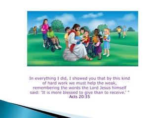 In everything I did, I showed you that by this kind
       of hard work we must help the weak,
  remembering the words the Lord Jesus himself
said: ‘It is more blessed to give than to receive.’ ”
                     Acts 20:35
 